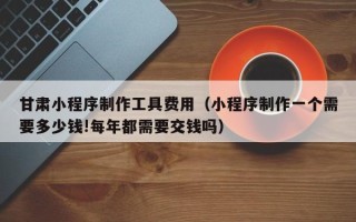 黄南甘肃小程序制作工具费用（小程序制作一个需要多少钱!每年都需要交钱吗）