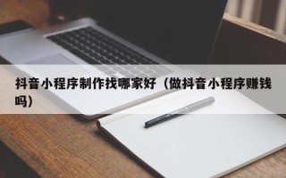黄南抖音小程序制作找哪家好（做抖音小程序赚钱吗）