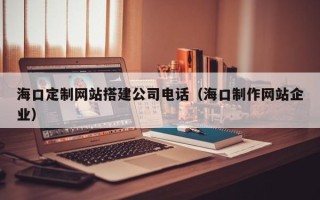 黄南海口定制网站搭建公司电话（海口制作网站企业）