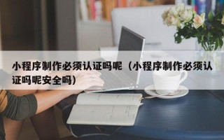 黄南小程序制作必须认证吗呢（小程序制作必须认证吗呢安全吗）