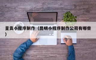 黄南呈贡小程序制作（昆明小程序制作公司有哪些）