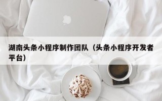 黄南湖南头条小程序制作团队（头条小程序开发者平台）