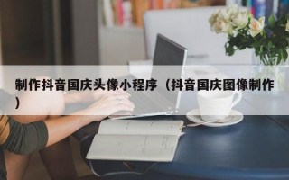 黄南制作抖音国庆头像小程序（抖音国庆图像制作）