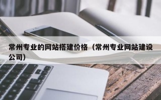 黄南常州专业的网站搭建价格（常州专业网站建设公司）
