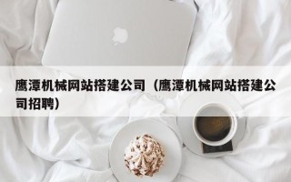 黄南鹰潭机械网站搭建公司（鹰潭机械网站搭建公司招聘）