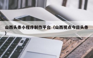 黄南山西头条小程序制作平台（山西视点今日头条）
